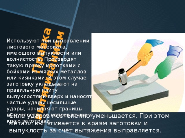 Правка вытягиванием  Используют при выправлении листового материала, имеющего выпуклости или волнистость. Производят такую правку молотками с бойками из мягких металлов или киянками. В этом случае заготовку укладывают на правильную плиту выпуклостями вверх и наносят частые удары несильные удары, начиная от границы выпуклости, по направлению к краю заготовки. Сила ударов постепенно уменьшается. При этом металл вытягивается к краям заготовки и выпуклость за счёт вытяжения выправляется. 