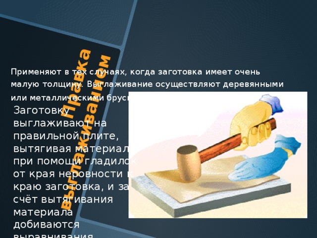 Правка выглаживанием Применяют в тех случаях, когда заготовка имеет очень малую толщину. Выглаживание осуществляют деревянными или металлическими брусками . Заготовку выглаживают на правильной плите, вытягивая материал при помощи гладилок от края неровности к краю заготовка, и за счёт вытягивания материала добиваются выравнивания поверхности заготовки. 