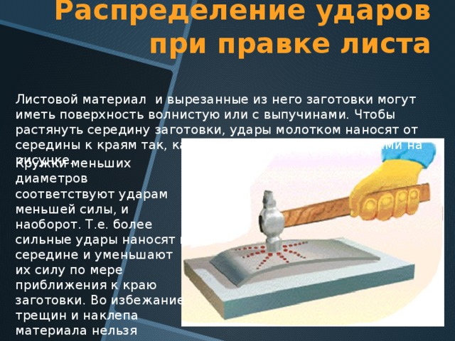 Распределение ударов при правке листа Листовой материал и вырезанные из него заготовки могут иметь поверхность волнистую или с выпучинами. Чтобы растянуть середину заготовки, удары молотком наносят от середины к краям так, как показано красными кружками на рисунке. Кружки меньших диаметров соответствуют ударам меньшей силы, и наоборот. Т.е. более сильные удары наносят в середине и уменьшают их силу по мере приближения к краю заготовки. Во избежание трещин и наклепа материала нельзя наносить повторные удары по одному и тому же месту 