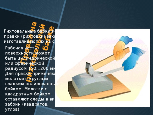 Правка на рихтовальной бабке Рихтовальные бабки используют для правки (рихтовки) закаленных деталей, изготавливают их из стали и закаливают. Рабочая часть поверхности может быть цилиндрической или сферической радиусом 150…200 мм. Для правки применяют молотки с круглым гладким полированным бойком. Молотки с квадратным бойком оставляют следы в виде забоин (квадратов, углов). 