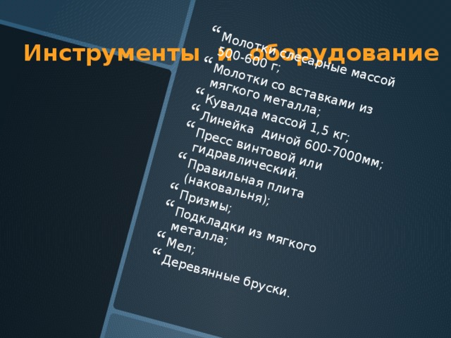 Молотки слесарные массой 500-600 г; Молотки со вставками из мягкого металла; Кувалда массой 1,5 кг; Линейка диной 600-7000мм; Пресс винтовой или гидравлический. Правильная плита (наковальня); Призмы; Подкладки из мягкого металла; Мел; Деревянные бруски. Инструменты и оборудование 
