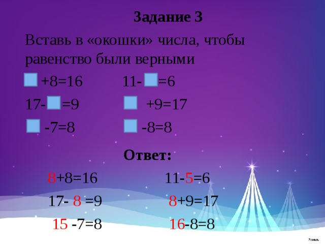 Задание 3 Вставь в «окошки» числа, чтобы равенство были верными  +8=16 11- =6 17- =9 +9=17  -7=8 -8=8 Ответ:  8 +8=16 11- 5 =6  17- 8 =9 8 +9=17  15 -7=8 16 -8=8 