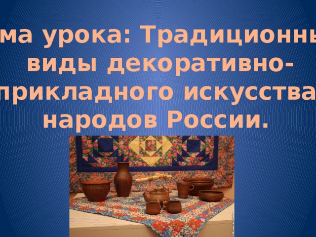 Тема урока: Традиционные  виды декоративно- прикладного искусства народов России.