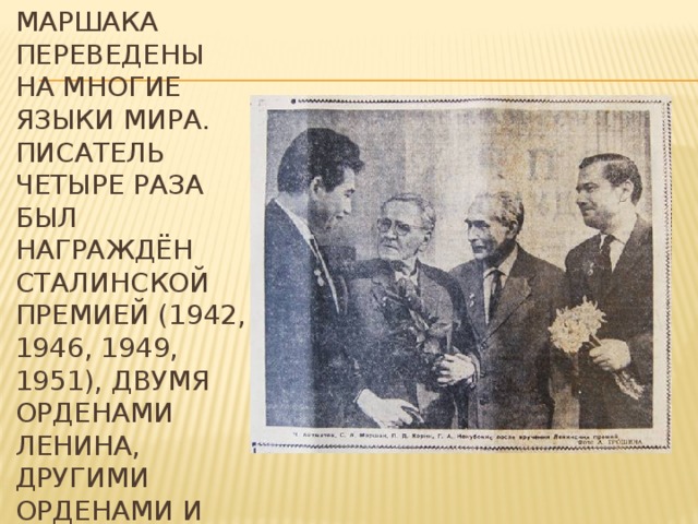  Книги Маршака переведены на многие языки мира. Писатель четыре раза был награждён Сталинской премией (1942, 1946, 1949, 1951), двумя орденами Ленина, другими орденами и медалями.   