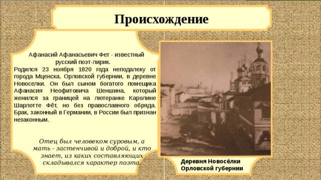 Происхождение   Афанасий Афанасьевич Фет - известный русский поэт-лирик. Родился 23 ноября 1820 года неподалеку от города Мценска, Орловской губернии, в деревне Новоселки. Он был сыном богатого помещика Афанасия Неофитовича Шеншина, который женился за границей на лютеранке Каролине Шарлотте Фёт, но без православного обряда. Брак, законный в Германии, в России был признан незаконным. Отец был человеком суровым, а мать - застенчивой и доброй, и кто знает, из каких составляющих складывался характер поэта. Деревня Новосёлки Орловской губернии 