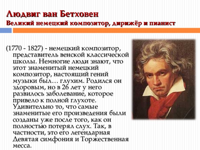 Людвиг ван Бетховен  Великий немецкий композитор, дирижёр и пианист   (1770 - 1827) - немецкий композитор, представитель венской классической школы. Немногие люди знают, что этот знаменитый немецкий композитор, настоящий гений музыки был… глухим. Родился он здоровым, но в 26 лет у него развилось заболевание, которое привело к полной глухоте. Удивительно то, что самые знаменитые его произведения были созданы уже после того, как он полностью потерял слух. Так, в частности, это его легендарная Девятая симфония и Торжественная месса. 