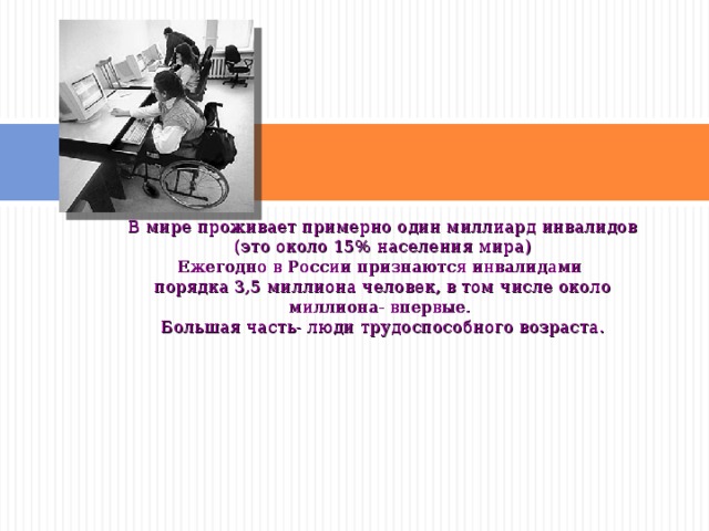В мире проживает примерно один миллиард инвалидов (это около 15% населения мира) Ежегодно в России признаются инвалидами порядка 3,5 миллиона человек, в том числе около миллиона- впервые. Большая часть- люди трудоспособного возраста. 