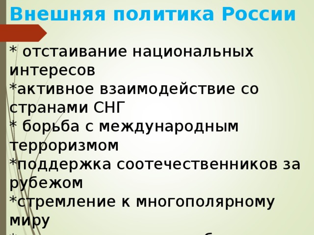 Внешняя политика России   * отстаивание национальных интересов  *активное взаимодействие со странами СНГ  * борьба с международным терроризмом  *поддержка соотечественников за рубежом  *стремление к многополярному миру  *активное участие в работе международных организаций  *стремление к лидерству в мировой экономике   