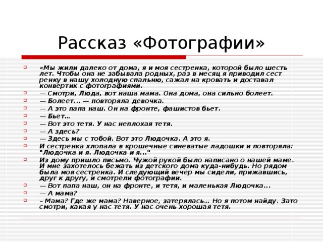 «Мы жили далеко от дома, я и моя сестрен­ка, которой было шесть лет. Чтобы она не за­бывала родных, раз в месяц я приводил сест­ренку в нашу холодную спальню, сажал на кровать и доставал конвертик с фотография­ми. — Смотри, Люда, вот наша мама. Она до­ма, она сильно болеет. — Болеет... — повторяла девочка. — А это папа наш. Он на фронте, фашистов бьет. — Бьет… — Вот это тетя. У нас неплохая тетя. — А здесь? — Здесь мы с тобой. Вот это Людочка. А это я. И сестренка хлопала в крошечные синева­тые ладошки и повторяла: 