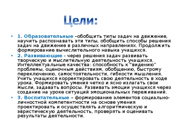 1. Образовательные –обобщить типы задач на движение, научить распознавать эти типы, обобщить способы решения задач на движение в различных направлениях. Продолжить формирование вычислительного навыка учащихся. 2. Развивающие - через решения задач развивать творческую и мыслительную деятельность учащихся. Интеллектуальные качества: способность к 