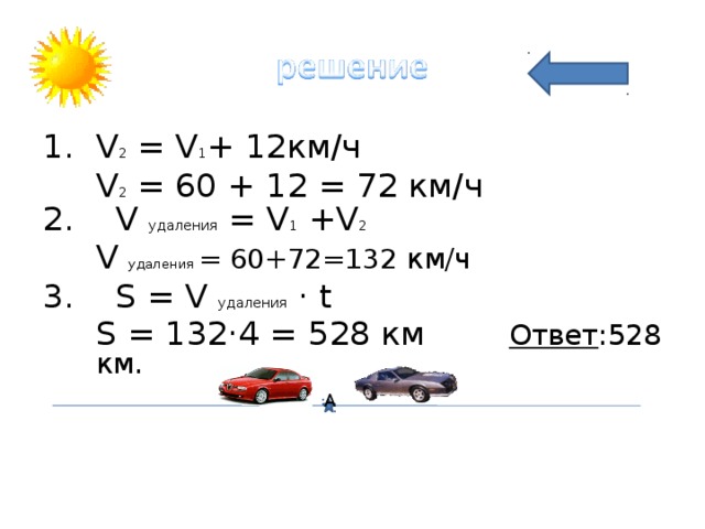 V 2 = V 1 + 12 км/ч  V 2 = 60 + 12 = 72 км/ч 2. V удаления = V 1 +V 2  V удаления = 60+72=132 км/ч 3. S  = V удаления · t  S  = 132·4  =  528 км Ответ :528 км.  А 