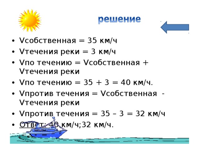 Vсобственная = 35 км/ч Vтечения реки = 3 км/ч Vпо течению = Vсобственная + Vтечения реки Vпо течению = 35 + 3 = 40 км/ч. Vпротив течения = Vсобственная - Vтечения реки Vпротив течения = 35 – 3 = 32 км/ч Ответ: 40 км/ч;32 км/ч.  
