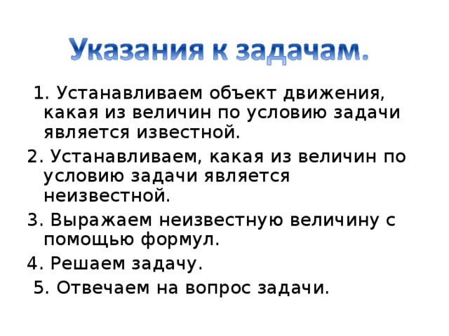   1. Устанавливаем объект движения, какая из величин по условию задачи является известной .  2. Устанавливаем, какая из величин по условию задачи является неизвестной .  3. Выражаем неизвестную величину с помощью формул .  4. Решаем задачу .   5. Отвечаем на вопрос задачи .  