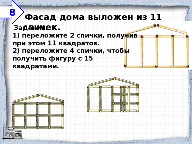      8   Фасад дома выложен из 11 спичек.     Задания:  1) переложите 2 спички, получив при этом 11 квадратов.  2) переложите 4 спички, чтобы получить фигуру с 15 квадратами.   