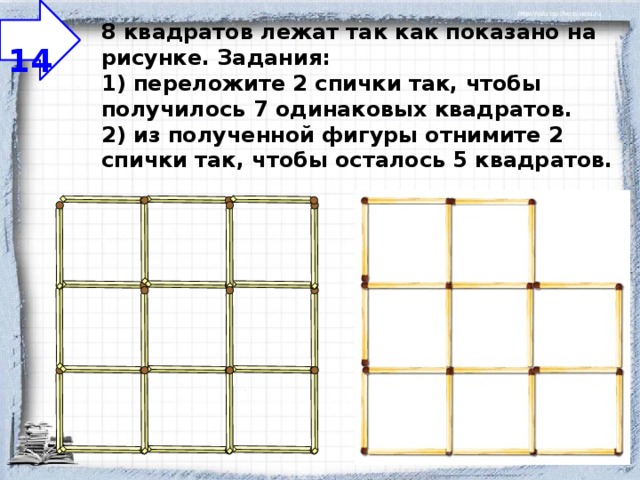  14 8 квадратов лежат так как показано на рисунке.  Задания:  1) переложите 2 спички так, чтобы получилось 7 одинаковых квадратов.  2) из полученной фигуры отнимите 2 спички так, чтобы осталось 5 квадратов.   