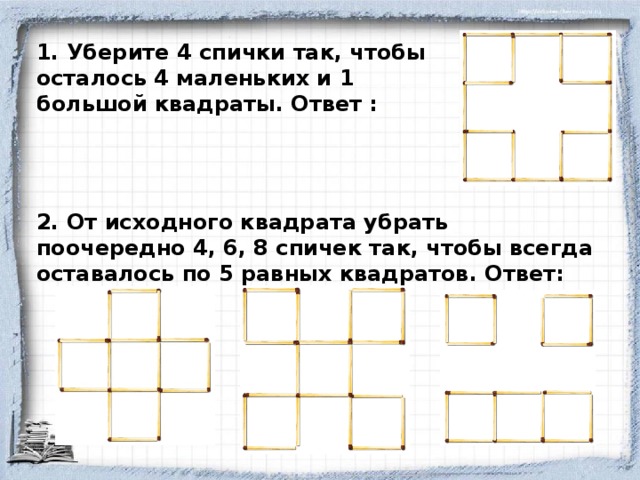 1. Уберите 4 спички так, чтобы осталось 4 маленьких и 1 большой квадраты. Ответ : 2. От исходного квадрата убрать поочередно 4, 6, 8 спичек так, чтобы всегда оставалось по 5 равных квадратов. Ответ: 