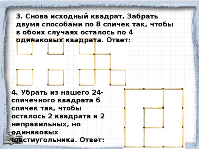 3. Снова исходный квадрат. Забрать двумя способами по 8 спичек так, чтобы в обоих случаях осталось по 4 одинаковых квадрата. Ответ: 4. Убрать из нашего 24-спичечного квадрата 6 спичек так, чтобы осталось 2 квадрата и 2 неправильных, но одинаковых шестиугольника. Ответ: 