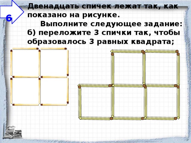                                                                                      Двенадцать спичек лежат так, как показано на рисунке.       Выполните следующее задание:  б) переложите 3 спички так, чтобы образовалось 3 равных квадрата;    6 