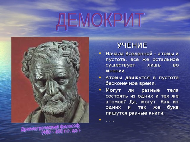  УЧЕНИЕ Начала Вселенной – атомы и пустота, все же остальное существует лишь во мнении. Атомы движутся в пустоте бесконечное время. Могут ли разные тела состоять из одних и тех же атомов? Да, могут. Как из одних и тех же букв пишутся разные книги. . . . 