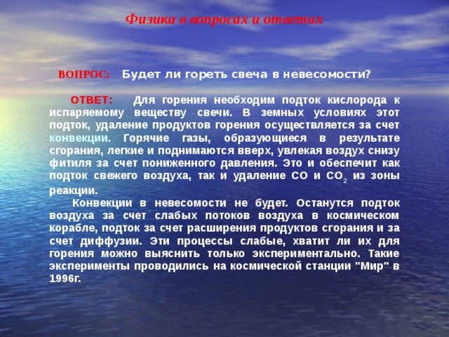 Физика в вопросах и ответах  ВОПРОС:  Будет ли гореть свеча в невесомости?   ОТВЕТ: Для горения необходим подток кислорода к испаряемому веществу свечи. В земных условиях этот подток, удаление продуктов горения осуществляется за счет конвекции . Горячие газы, образующиеся в результате сгорания, легкие и поднимаются вверх, увлекая воздух снизу фитиля за счет пониженного давления. Это и обеспечит как подток свежего воздуха, так и удаление CO и CO 2 из зоны реакции.  Конвекции в невесомости не будет. Останутся подток воздуха за счет слабых потоков воздуха в космическом корабле, подток за счет расширения продуктов сгорания и за счет диффузии. Эти процессы слабые, хватит ли их для горения можно выяснить только экспериментально. Такие эксперименты проводились на космической станции 