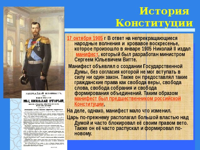 История  Конституции 17 октября 1905 г В ответ на непрекращающиеся народные волнения и кровавое воскресенье, которое произошло в январе 1905 Николай II издал манифест , который был разработан министром Сергеем Юльевичем Витте.  Манифест объявлял о создании Государственной Думы, без согласия которой не мог вступать в силу ни один закон. Также он предоставлял такие гражданские права как свобода веры, свобода слова, свобода собрания и свобода формирования объединений. Таким образом манифест был предшественником российской Конституции . На деле, однако, манифест мало что изменил. Царь по-прежнему располагал большой властью над Думой и часто блокировал её своим правом вето. Также он её часто распускал и формировал по-новому. 