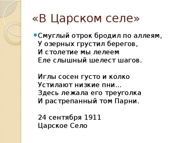 «В Царском селе» Смуглый отрок бродил по аллеям,  У озерных грустил берегов,  И столетие мы лелеем  Еле слышный шелест шагов.   Иглы сосен густо и колко  Устилают низкие пни...  Здесь лежала его треуголка  И растрепанный том Парни.   24 сентября 1911  Царское Село 