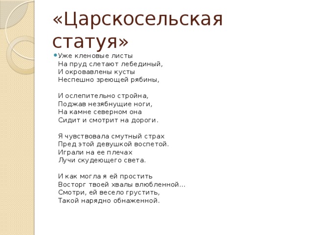 «Царскосельская статуя» Уже кленовые листы  На пруд слетают лебединый,  И окровавлены кусты  Неспешно зреющей рябины,   И ослепительно стройна,  Поджав незябнущие ноги,  На камне северном она  Сидит и смотрит на дороги.   Я чувствовала смутный страх  Пред этой девушкой воспетой.  Играли на ее плечах  Лучи скудеющего света.   И как могла я ей простить  Восторг твоей хвалы влюбленной...  Смотри, ей весело грустить,  Такой нарядно обнаженной.    