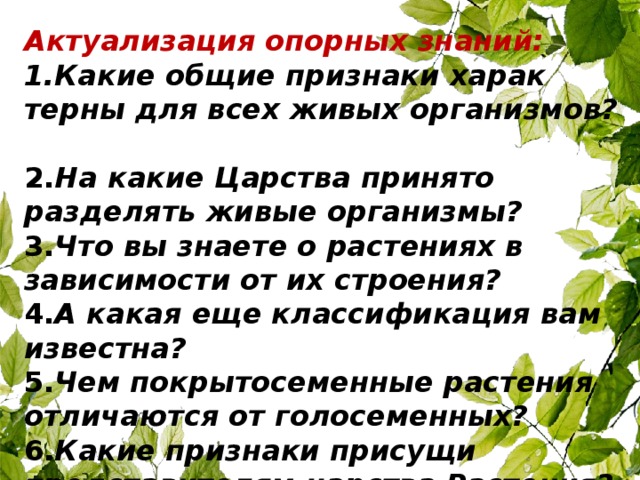 Актуализация опорных знаний:  1.Какие общие признаки харак­терны для всех живых орга­низмов?  2. На какие Царства принято разделять живые организмы?   3. Что вы знаете о растениях в зависимости от их строения?  4. А какая еще классификация вам известна?  5. Чем покрытосеменные растения отличаются от голосеменных?  6. Какие признаки присущи представителям царства Растения? 