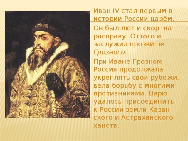  Иван IV стал первым в истории России царём.  Он был лют и скор на расправу. Оттого и заслужил прозвище Грозного .   При Иване Грозном Россия продолжала укреплять свои рубежи, вела борьбу с многими противниками. Царю удалось присоединить к России земли Казан-ского и Астраханского ханств. 