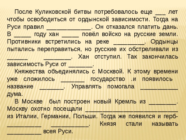 После Куликовской битвы потребовалось еще ___ лет чтобы освободиться от ордынской зависимости. Тогда на Руси правил _____________. Он отказался платить дань. В _____ году хан _____ повёл войско на русские земли. Противники встретились на реке _________. Ордынцы пытались переправиться, но русские их обстреливали из ______ ________. Хан отступил. Так закончилась зависимость Руси от _______. Княжества объединялись с Москвой. К этому времени уже сложилось _______ государство .и появилось название _______. Управлять помогала ___________ дума. В Москве был построен новый Кремль из ________. Москву охотно посещали ___________________________ из Италии, Германии, Польши. Тогда же появился и герб- __________ ___________. Князя стали называть __________ всея Руси. 