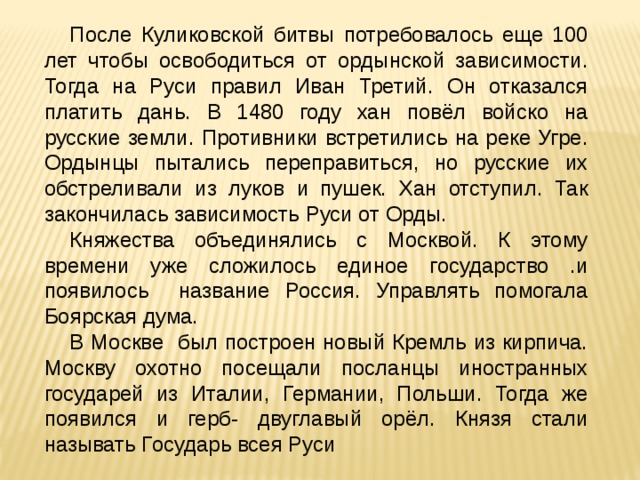 После Куликовской битвы потребовалось еще 100 лет чтобы освободиться от ордынской зависимости. Тогда на Руси правил Иван Третий. Он отказался платить дань. В 1480 году хан повёл войско на русские земли. Противники встретились на реке Угре. Ордынцы пытались переправиться, но русские их обстреливали из луков и пушек. Хан отступил. Так закончилась зависимость Руси от Орды. Княжества объединялись с Москвой. К этому времени уже сложилось единое государство .и появилось название Россия. Управлять помогала Боярская дума. В Москве был построен новый Кремль из кирпича. Москву охотно посещали посланцы иностранных государей из Италии, Германии, Польши. Тогда же появился и герб- двуглавый орёл. Князя стали называть Государь всея Руси 