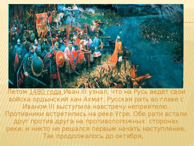  Летом 1480 года Иван III узнал, что на Русь ведёт свои войска ордынский хан Ахмат. Русская рать во главе с Иваном III выступила навстречу неприятелю. Противники встретились на реке Угре. Обе рати встали друг против друга на противоположных сторонах реки, и никто не решался первым начать наступление.  Так продолжалось до октября . 
