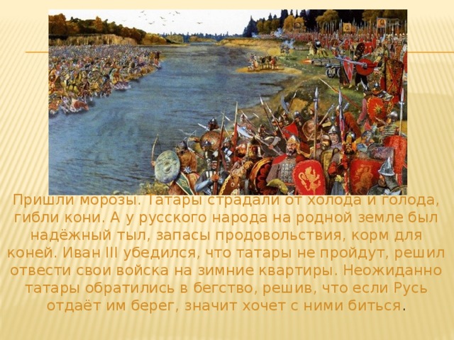  Пришли морозы. Татары страдали от холода и голода, гибли кони. А у русского народа на родной земле был надёжный тыл, запасы продовольствия, корм для коней. Иван III убедился, что татары не пройдут, решил отвести свои войска на зимние квартиры. Неожиданно татары обратились в бегство, решив, что если Русь отдаёт им берег, значит хочет с ними биться . 