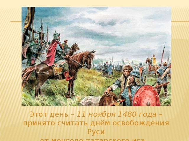  Этот день – 11 ноября 1480 года – принято считать днём освобождения Руси  от монголо-татарского ига. 