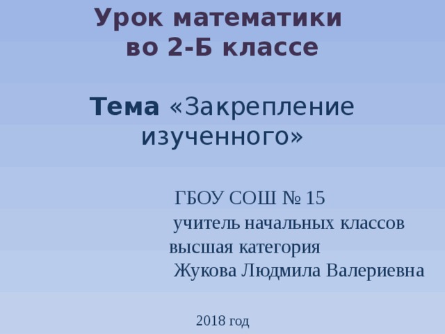 Урок математики  во 2-Б классе   Тема «Закрепление изученного»    ГБОУ СОШ № 15  учитель начальных классов  высшая категория  Жукова Людмила Валериевна   2018 год  