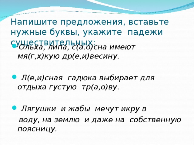 Напишите предложения, вставьте нужные буквы, укажите падежи существительных: Ольха, липа, с(а.о)сна имеют мя(г,х)кую др(е,и)весину.   Л(е,и)сная гадюка выбирает для отдыха густую тр(а,о)ву.   Лягушки и жабы мечут икру в  воду, на землю и даже на собственную поясницу.  