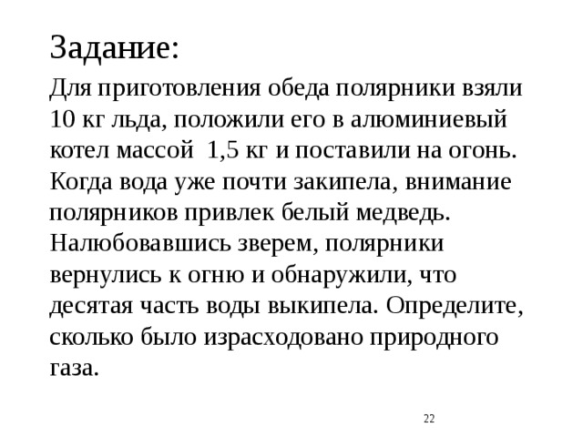 Задание: Для приготовления обеда полярники взяли 10 кг льда, положили его в алюминиевый котел массой 1,5 кг и поставили на огонь. Когда вода уже почти закипела, внимание полярников привлек белый медведь. Налюбовавшись зверем, полярники вернулись к огню и обнаружили, что десятая часть воды выкипела. Определите, сколько было израсходовано природного газа.  