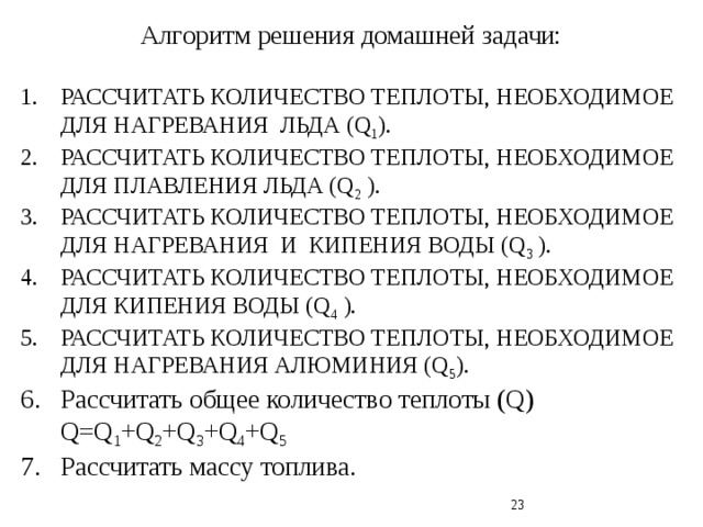 Алгоритм решения домашней задачи: РАССЧИТАТЬ КОЛИЧЕСТВО ТЕПЛОТЫ, НЕОБХОДИМОЕ ДЛЯ НАГРЕВАНИЯ ЛЬДА (Q 1 ). РАССЧИТАТЬ КОЛИЧЕСТВО ТЕПЛОТЫ, НЕОБХОДИМОЕ ДЛЯ ПЛАВЛЕНИЯ ЛЬДА (Q 2 ). РАССЧИТАТЬ КОЛИЧЕСТВО ТЕПЛОТЫ, НЕОБХОДИМОЕ ДЛЯ НАГРЕВАНИЯ И КИПЕНИЯ ВОДЫ (Q 3 ). РАССЧИТАТЬ КОЛИЧЕСТВО ТЕПЛОТЫ, НЕОБХОДИМОЕ ДЛЯ КИПЕНИЯ ВОДЫ (Q 4 ). РАССЧИТАТЬ КОЛИЧЕСТВО ТЕПЛОТЫ, НЕОБХОДИМОЕ ДЛЯ НАГРЕВАНИЯ АЛЮМИНИЯ (Q 5 ). Рассчитать общее количество теплоты (Q) Q=Q 1 +Q 2 +Q 3 +Q 4 +Q 5 Рассчитать массу топлива.  