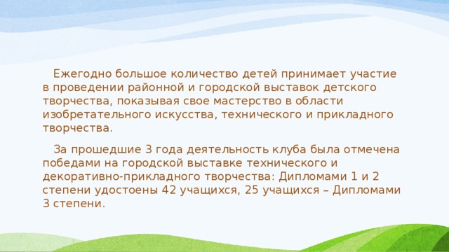  Ежегодно большое количество детей принимает участие в проведении районной и городской выставок детского творчества, показывая свое мастерство в области изобретательного искусства, технического и прикладного творчества.  За прошедшие 3 года деятельность клуба была отмечена победами на городской выставке технического и декоративно-прикладного творчества: Дипломами 1 и 2 степени удостоены 42 учащихся, 25 учащихся – Дипломами 3 степени. 