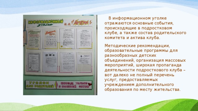  В информационном уголке отражаются основные события, происходящие в подростковом клубе, а также состав родительского комитета и актива клуба. Методические рекомендации, образовательные программы для разнообразных детских объединений, организация массовых мероприятий, широкая пропаганда деятельности подросткового клуба – вот далеко не полный перечень услуг, предоставляемых учреждением дополнительного образования по месту жительства. 