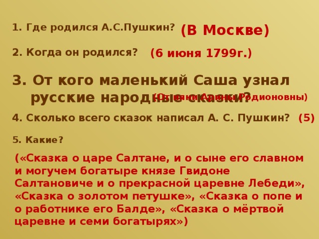 (В Москве) 1. Где родился А.С.Пушкин? 2. Когда он родился? (6 июня 1799г.) 3. От кого маленький Саша узнал русские народные сказки? (От няни Арины Родионовны) 4. Сколько всего сказок написал А. С. Пушкин? (5) 5. Какие? («Сказка о царе Салтане, и о сыне его славном и могучем богатыре князе Гвидоне Салтановиче и о прекрасной царевне Лебеди», «Сказка о золотом петушке», «Сказка о попе и о работнике его Балде», «Сказка о мёртвой царевне и семи богатырях») 
