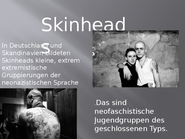 Skinheads In Deutschland und Skandinavien bildeten Skinheads kleine, extrem extremistische Gruppierungen der neonazistischen Sprache . Das sind neofaschistische Jugendgruppen des geschlossenen Typs. 