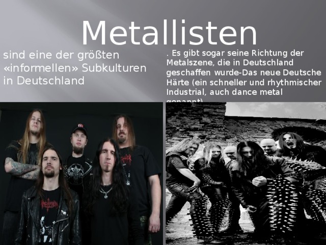 Metallisten sind eine der größten «informellen» Subkulturen in Deutschland . Es gibt sogar seine Richtung der Metalszene, die in Deutschland geschaffen wurde-Das neue Deutsche Härte (ein schneller und rhythmischer Industrial, auch dance metal genannt).  
