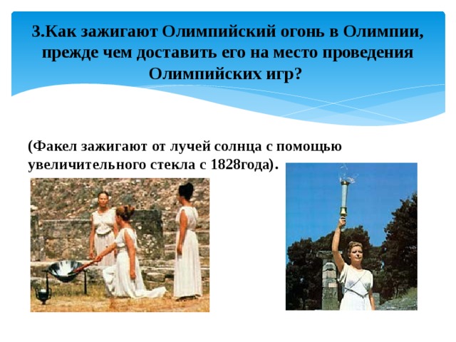 3.Как зажигают Олимпийский огонь в Олимпии, прежде чем доставить его на место проведения Олимпийских игр? (Факел зажигают от лучей солнца с помощью увеличительного стекла с 1828года). 