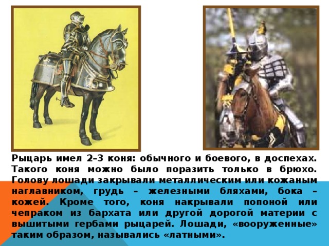 Рыцарь имел 2–3 коня: обычного и боевого, в доспехах. Такого коня можно было поразить только в брюхо. Голову лошади закрывали металлическим или кожаным наглавником, грудь – железными бляхами, бока – кожей. Кроме того, коня накрывали попоной или чепраком из бархата или другой дорогой материи с вышитыми гербами рыцарей. Лошади, «вооруженные» таким образом, назывались «латными». 
