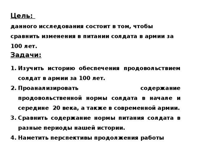 Цель:  данного исследования состоит в том, чтобы сравнить изменения в питании солдата в армии за 100 лет. Задачи: Изучить историю обеспечения продовольствием солдат в армии за 100 лет. Проанализировать содержание продовольственной нормы солдата в начале и середине 20 века, а также в современной армии. Сравнить содержание нормы питания солдата в разные периоды нашей истории. Наметить перспективы продолжения работы 