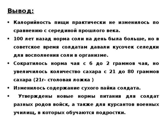 Вывод: Калорийность пищи практически не изменилось по сравнению с серединой прошлого века. 100 лет назад норма соли на день была больше, но в советское время солдатам давали кусочек селедки для восполнения соли в организме. Сократилось норма чая с 6 до 2 граммов чая, но увеличилось количество сахара с 21 до 80 граммов сахара (21г- столовая ложка ) Изменилось содержание сухого пайка солдата.  Утверждены новые нормы питания для солдат разных родов войск, а также для курсантов военных училищ, в которых обучаются подростки. 