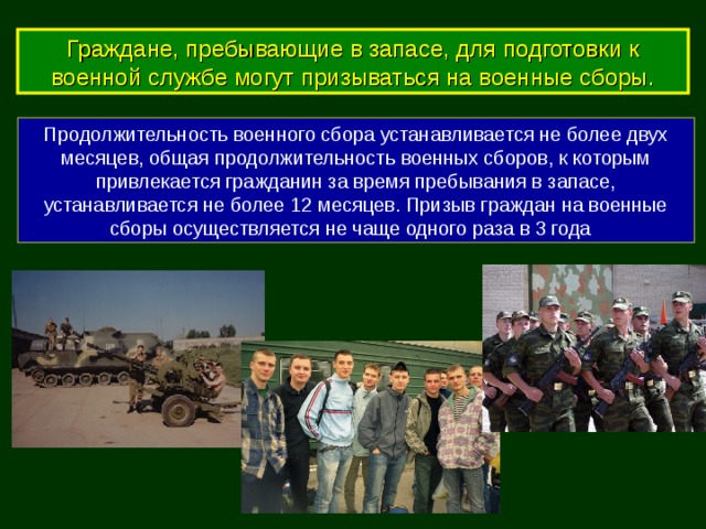 Граждане, пребывающие в запасе, для подготовки к военной службе могут призываться на военные сборы. Продолжительность военного сбора устанавливается не более двух месяцев, общая продолжительность военных сборов, к которым привлекается гражданин за время пребывания в запасе, устанавливается не более 12 месяцев. Призыв граждан на военные сборы осуществляется не чаще одного раза в 3 года 