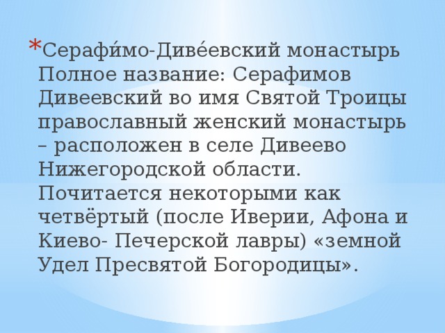 Серафи́мо-Диве́евский монастырь Полное название: Серафимов Дивеевский во имя Святой Троицы православный женский монастырь – расположен в селе Дивеево Нижегородской области. Почитается некоторыми как четвёртый (после Иверии, Афона и Киево- Печерской лавры) «земной Удел Пресвятой Богородицы». 