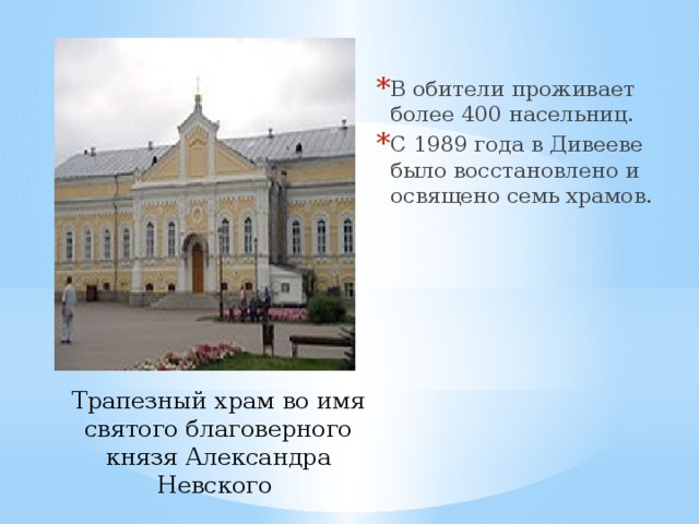 В обители проживает более 400 насельниц. С 1989 года в Дивееве было восстановлено и освящено семь храмов. Трапезный храм во имя святого благоверного князя Александра Невского 